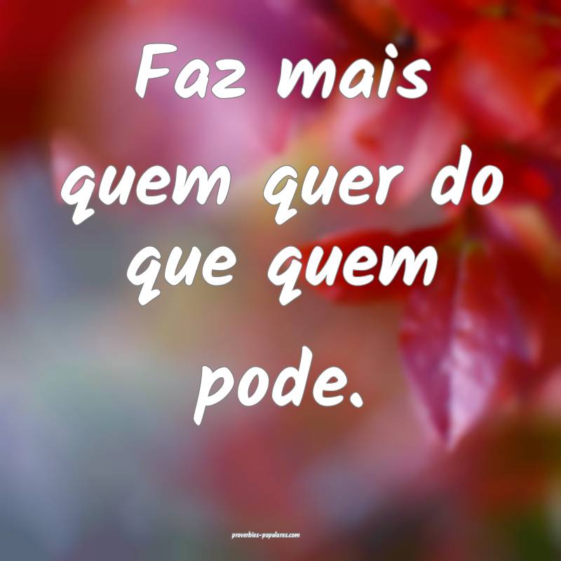Faz mais quem quer do que quem pode. 
...