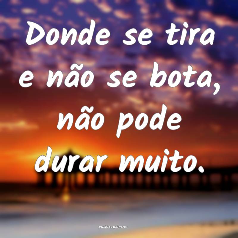 Donde se tira e não se bota, não pode durar muito.
...