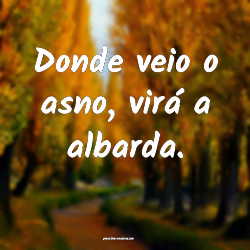 Donde veio o asno, virá a albarda.
...