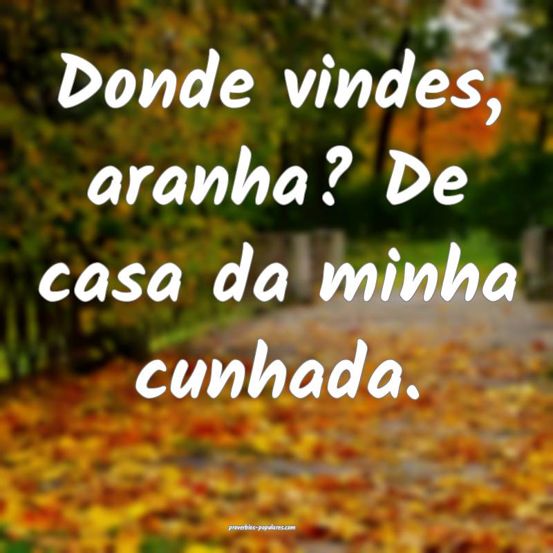 Donde vindes, aranha? De casa da minha cunhada.
...