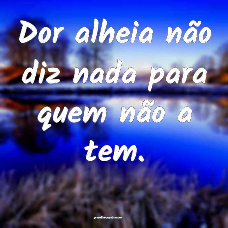 Dor alheia não diz nada para quem não a tem.
...