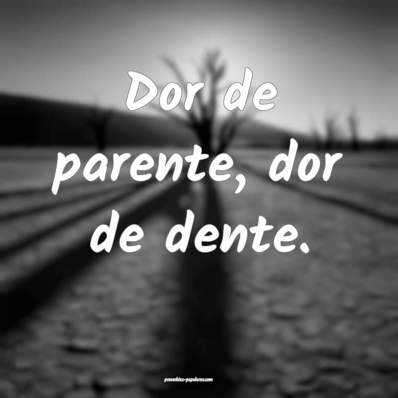 Dor de parente, dor de dente.
...