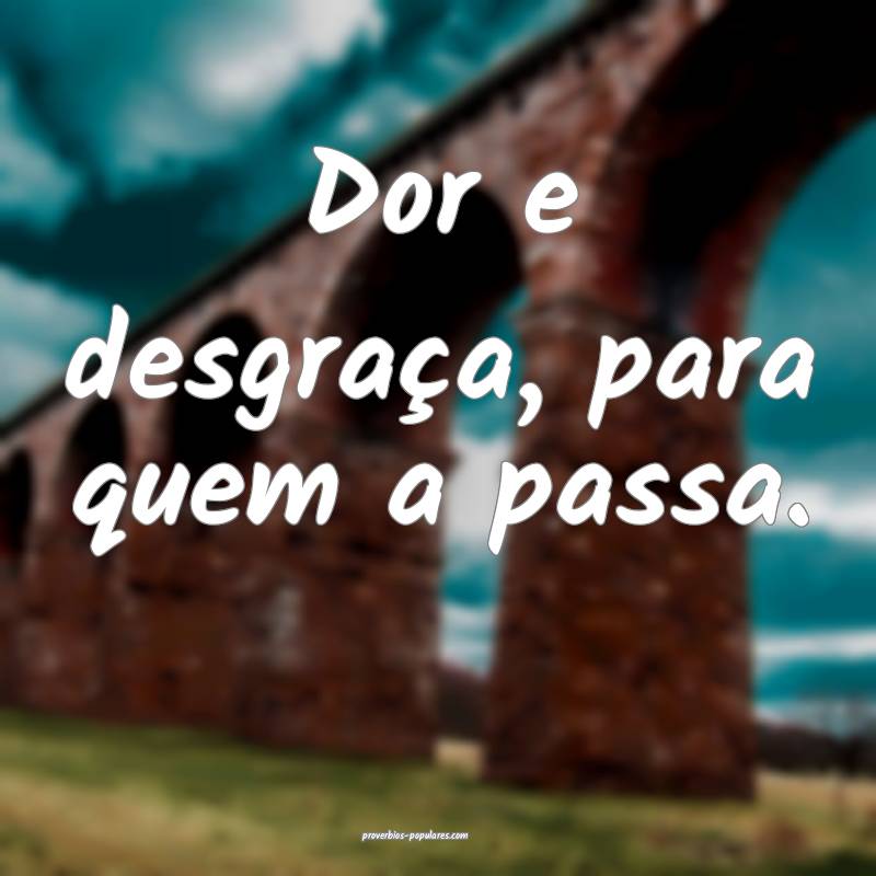 Dor e desgraça, para quem a passa.
...