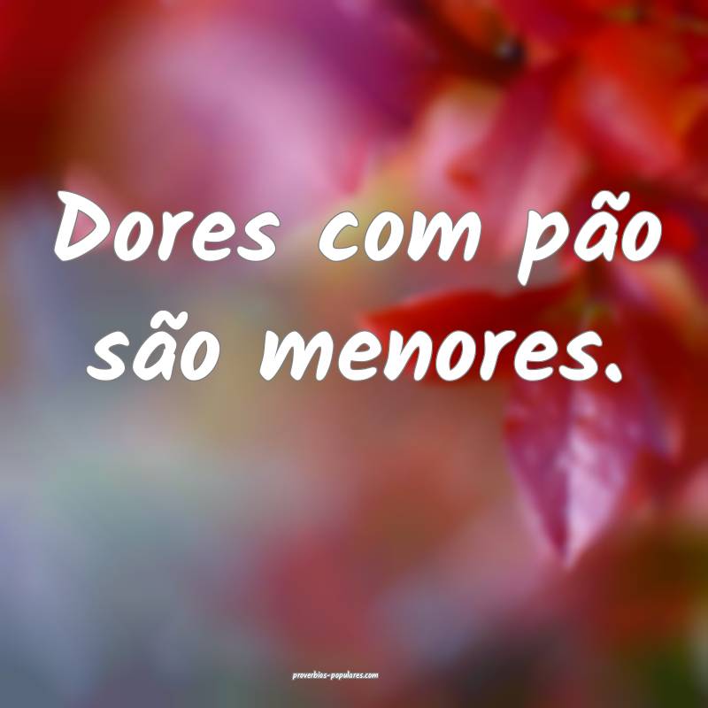 Dores com pão são menores.
...
