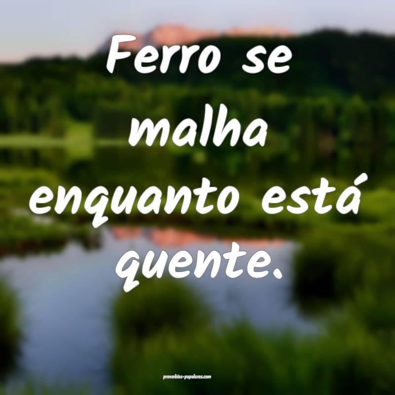 Ferro se malha enquanto está quente. 
...