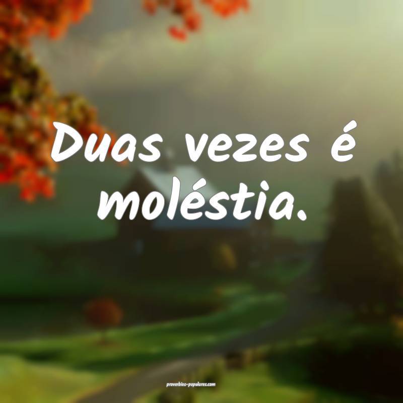 Duas vezes é moléstia.
...