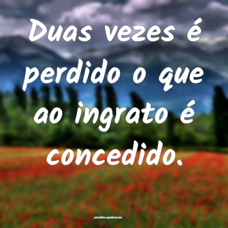 Duas vezes é perdido o que ao ingrato é concedid ...