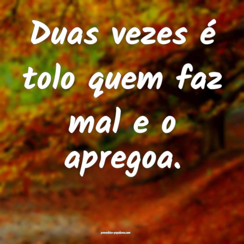 Duas vezes é tolo quem faz mal e o apregoa.
 ...