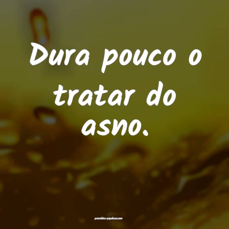 Dura pouco o tratar do asno.
 ...
