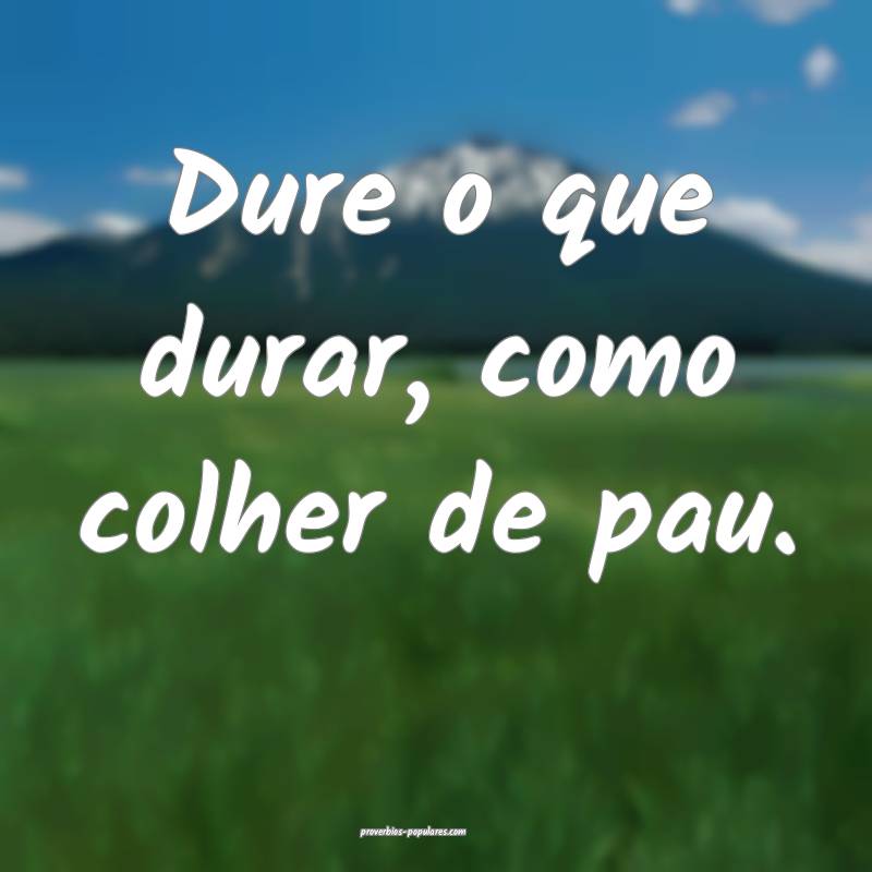 Dure o que durar, como colher de pau.
 ...
