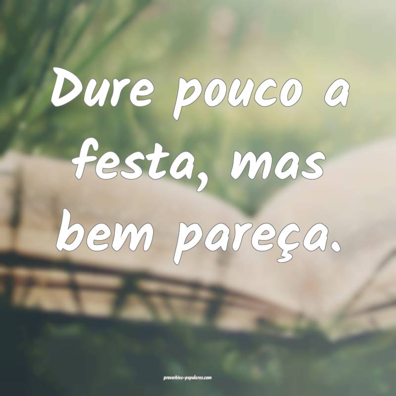 Dure pouco a festa, mas bem pareça.
...