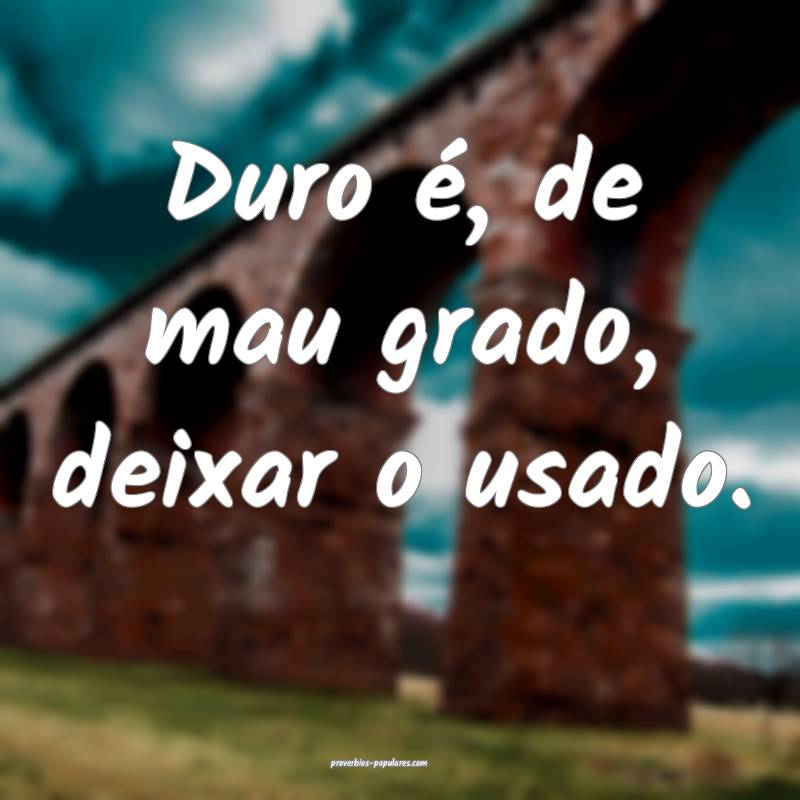 Duro é, de mau grado, deixar o usado.
...