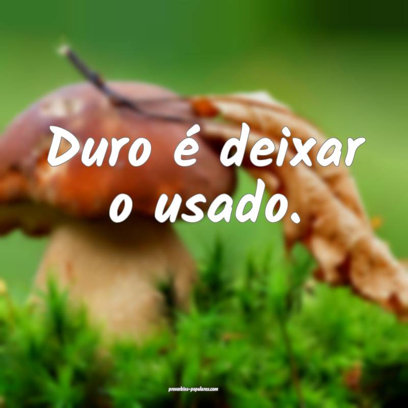 Duro é deixar o usado.
...