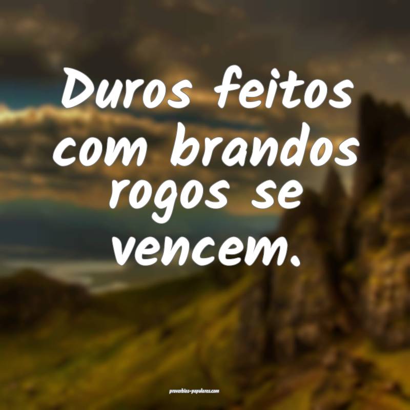 Duros feitos com brandos rogos se vencem.
 ...