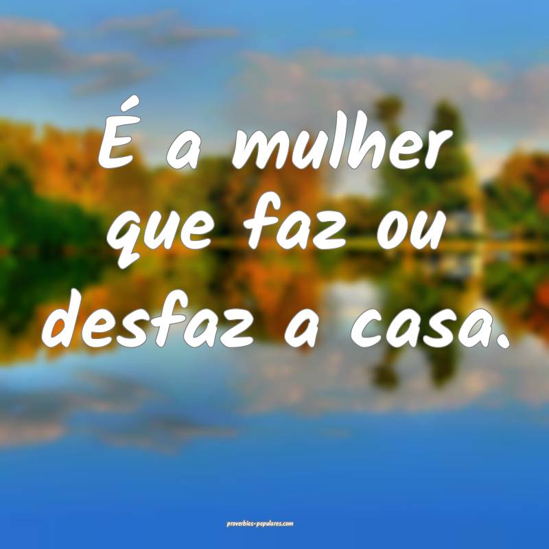 É a mulher que faz ou desfaz a casa.
...