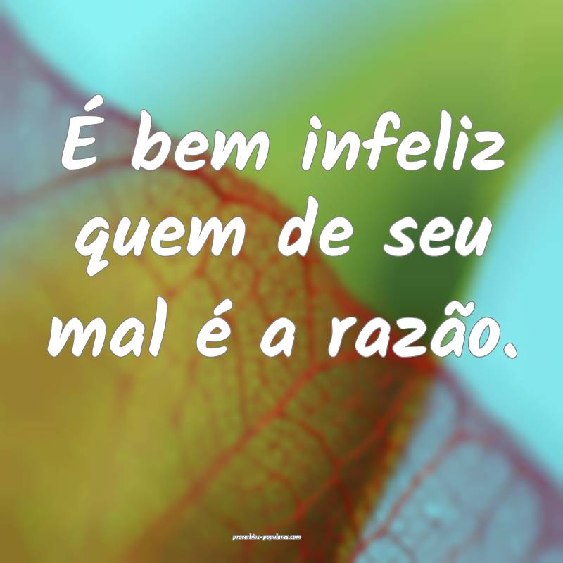 É bem infeliz quem de seu mal é a razão.
...