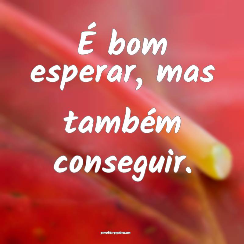 É bom esperar, mas também conseguir.
...