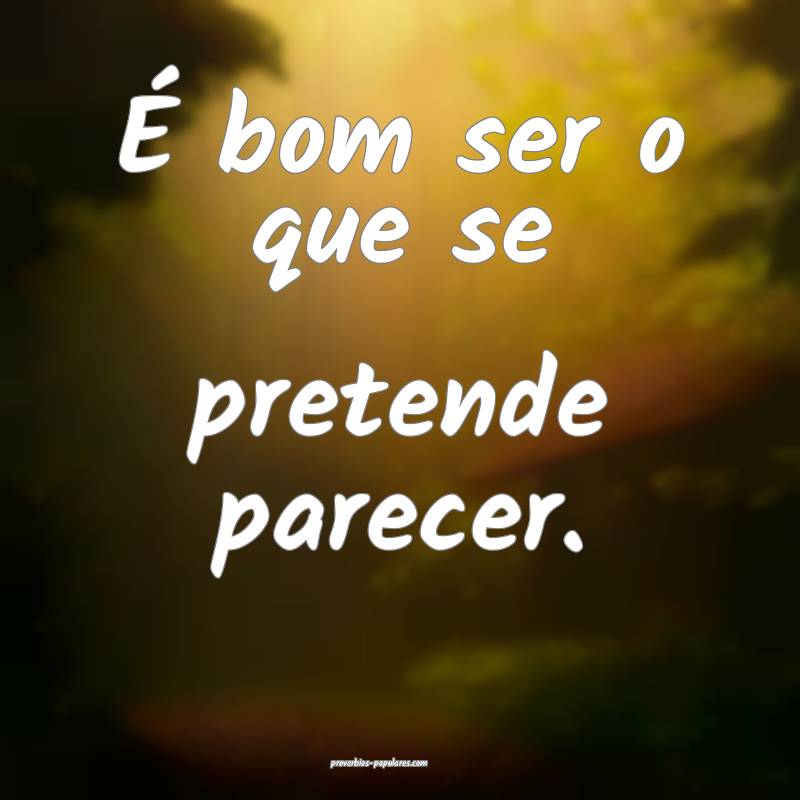É bom ser o que se pretende parecer.
 ...