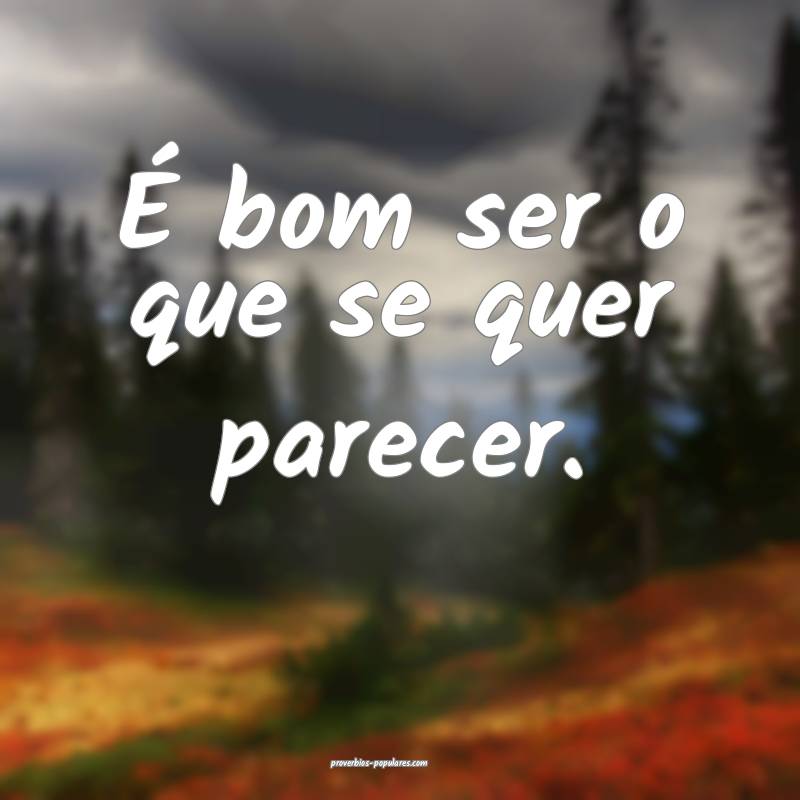 É bom ser o que se quer parecer.
...