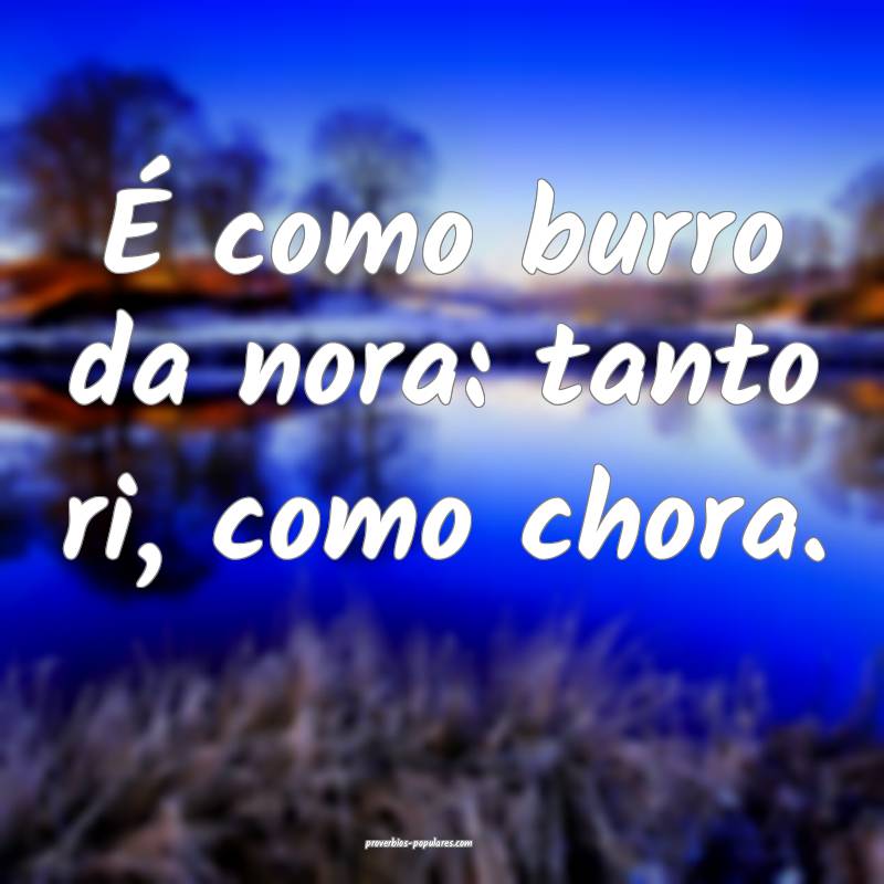 É como burro da nora: tanto ri, como chora.
...