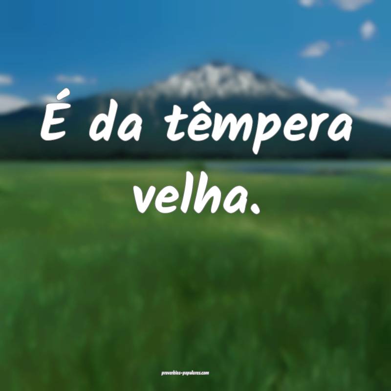 É da têmpera velha.
...