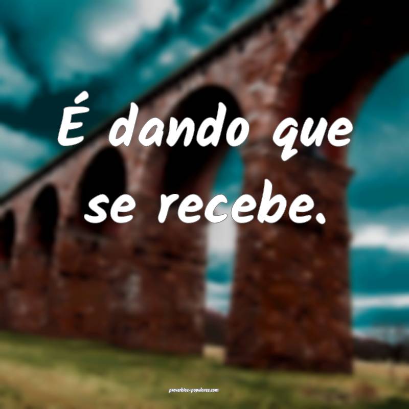 É dando que se recebe.
...