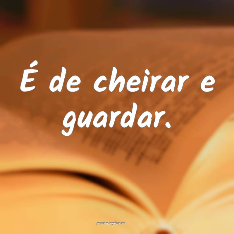 É de cheirar e guardar.
 ...