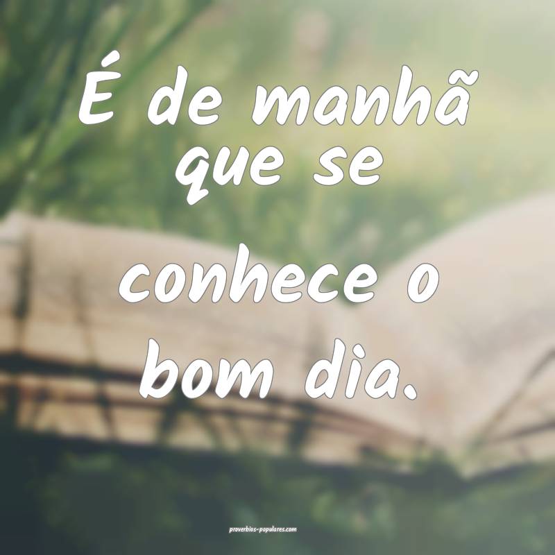 É de manhã que se conhece o bom dia.
...