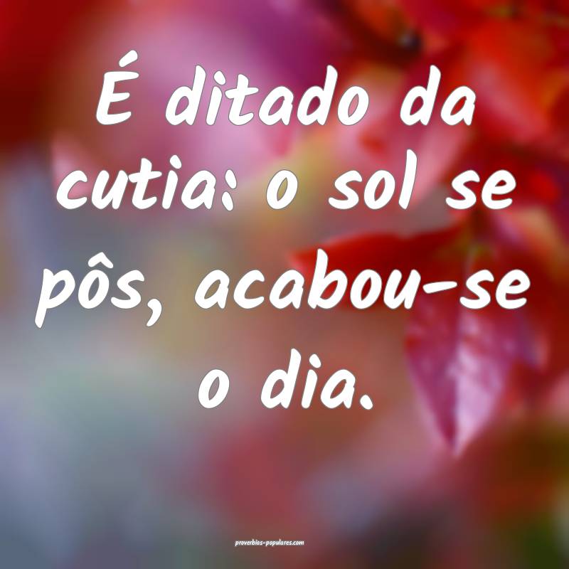 É ditado da cutia: o sol se pôs, acabou-se o dia.
...