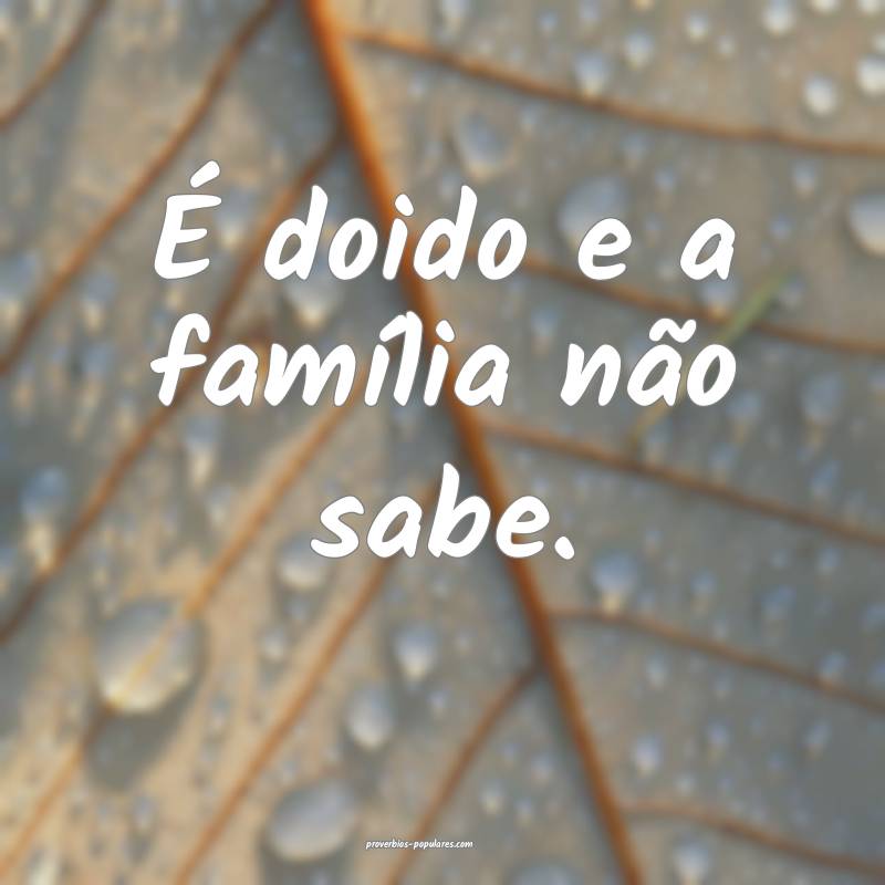 É doido e a família não sabe.
...