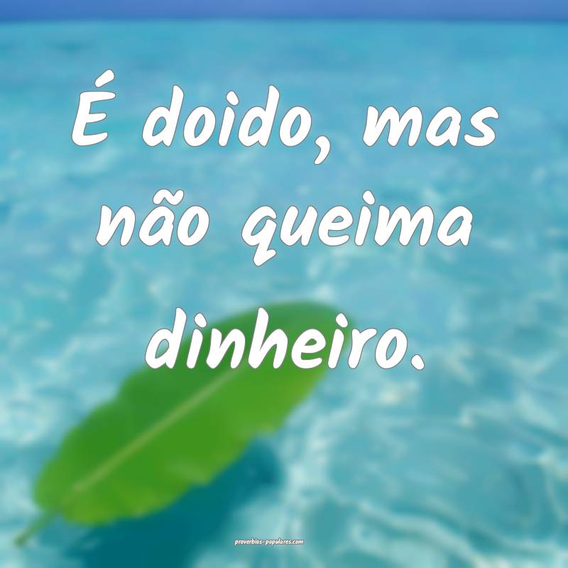 É doido, mas não queima dinheiro.
...