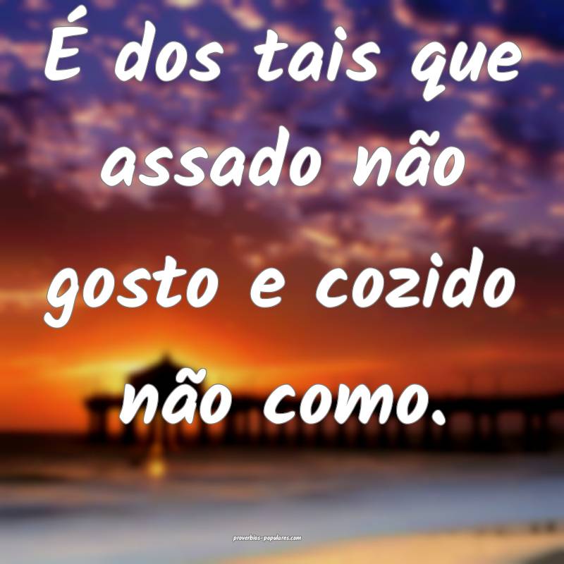 É dos tais que assado não gosto e cozido não como.
...