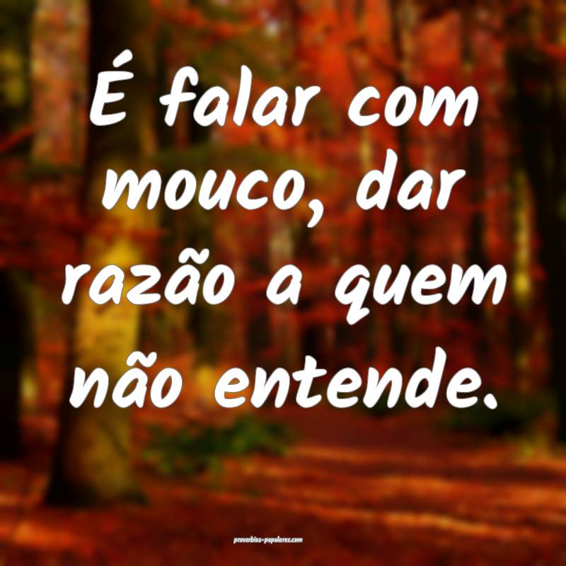 É falar com mouco, dar razão a quem não entende ...