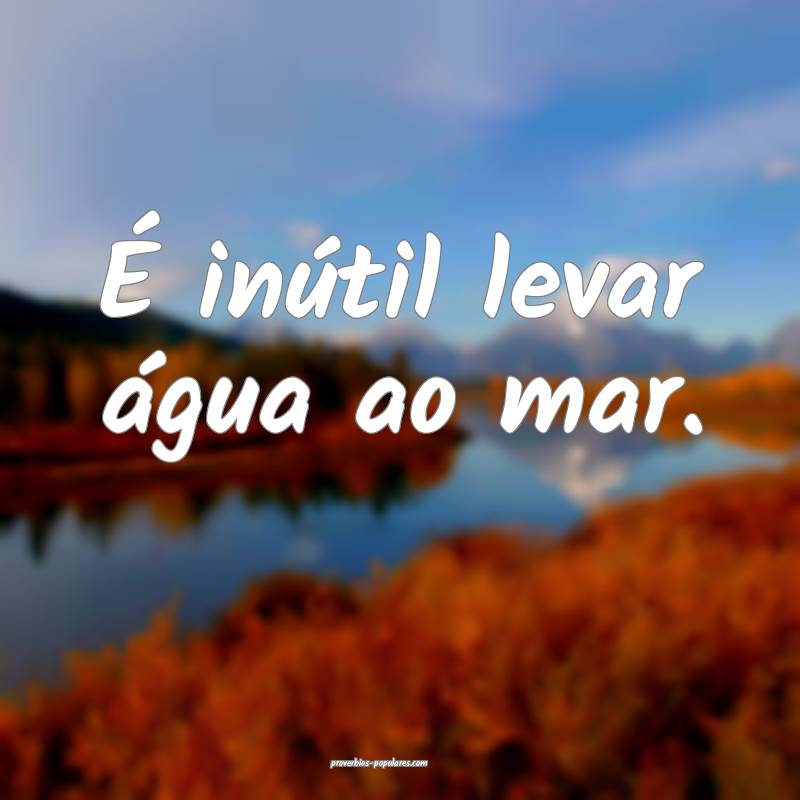 É inútil levar água ao mar.
...