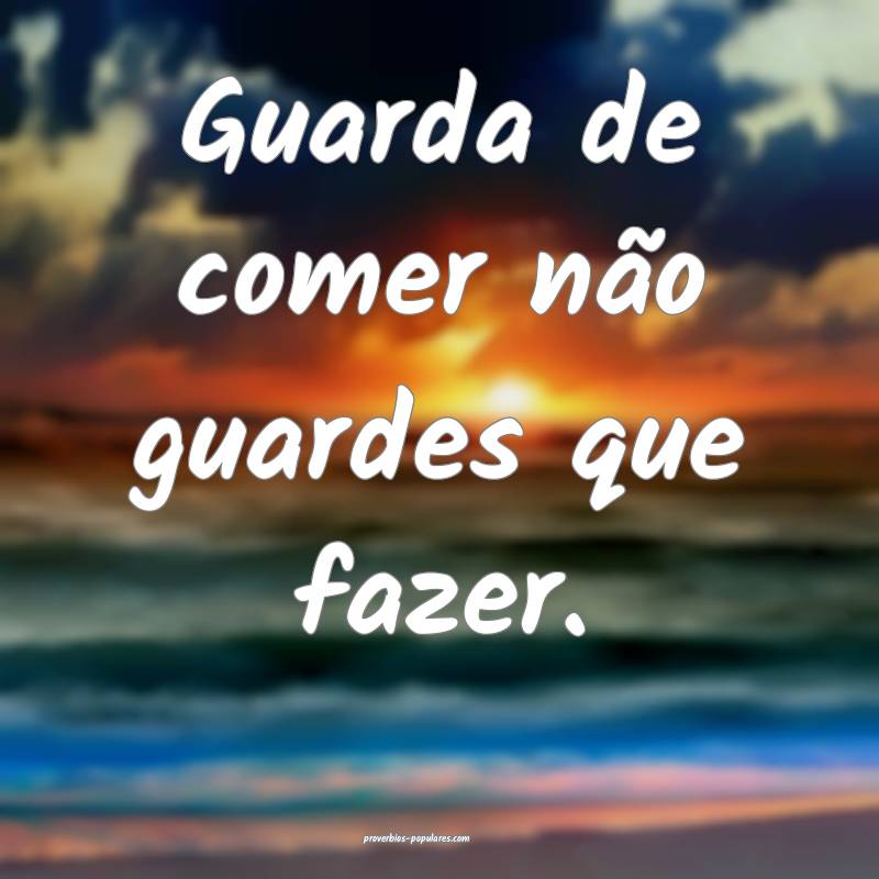 Guarda de comer não guardes que fazer. 
...