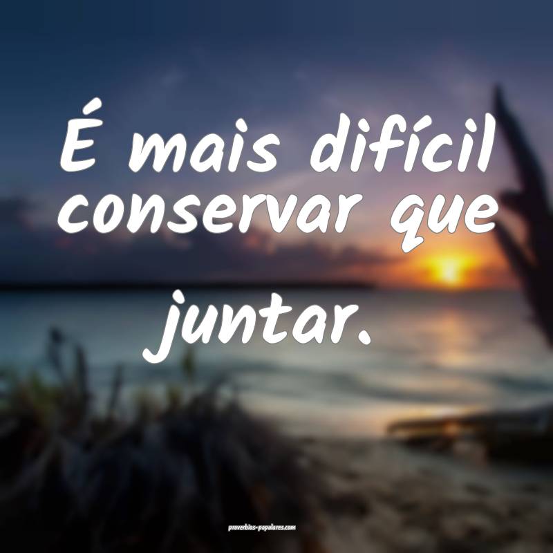 É mais difícil conservar que juntar.
...