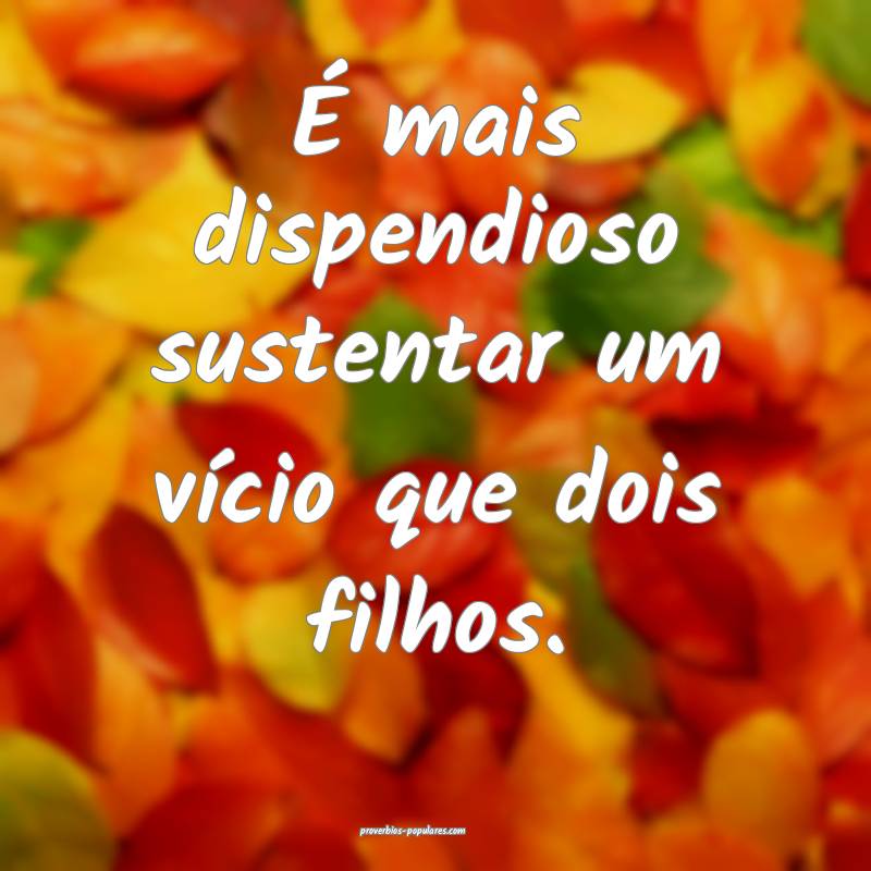 É mais dispendioso sustentar um vício que dois filhos.
...