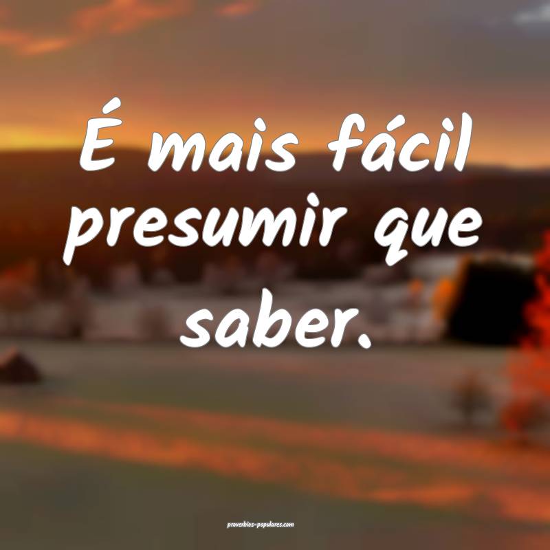 É mais fácil presumir que saber.
 ...