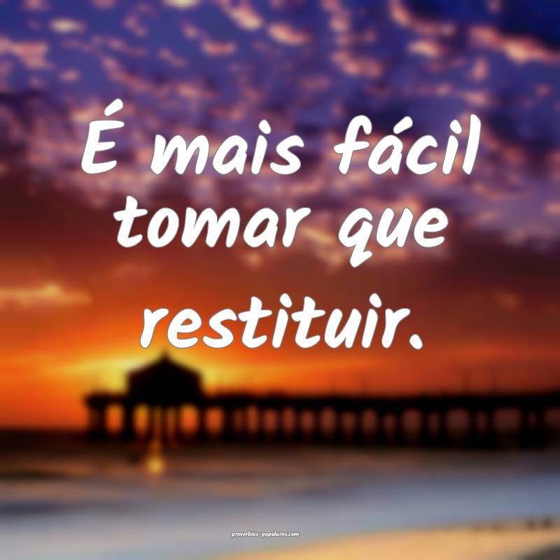 É mais fácil tomar que restituir.
...