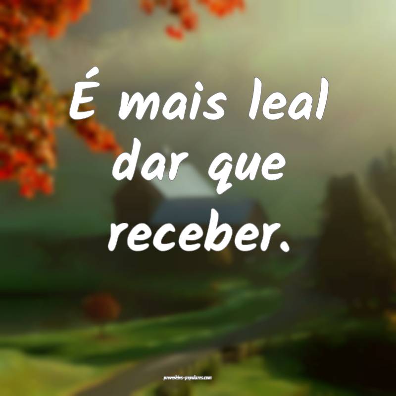 É mais leal dar que receber.
...