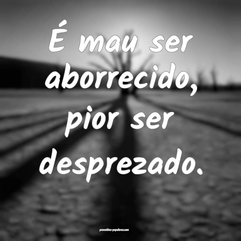 É mau ser aborrecido, pior ser desprezado.
...