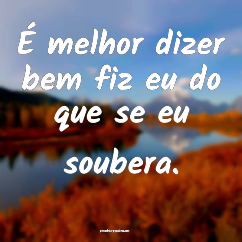 É melhor dizer bem fiz eu do que se eu soubera.
...