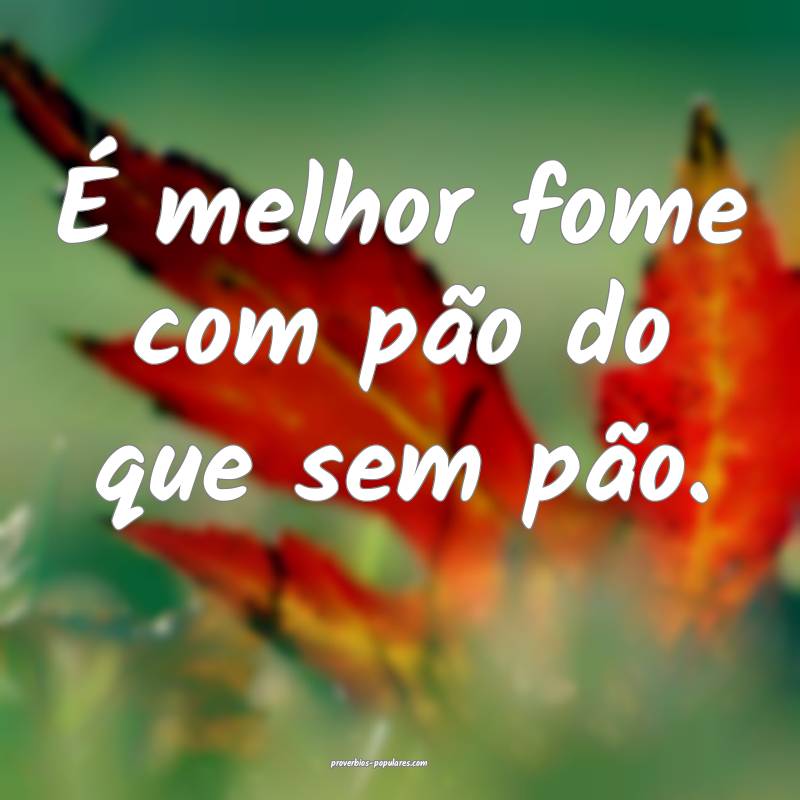 É melhor fome com pão do que sem pão.
 ...