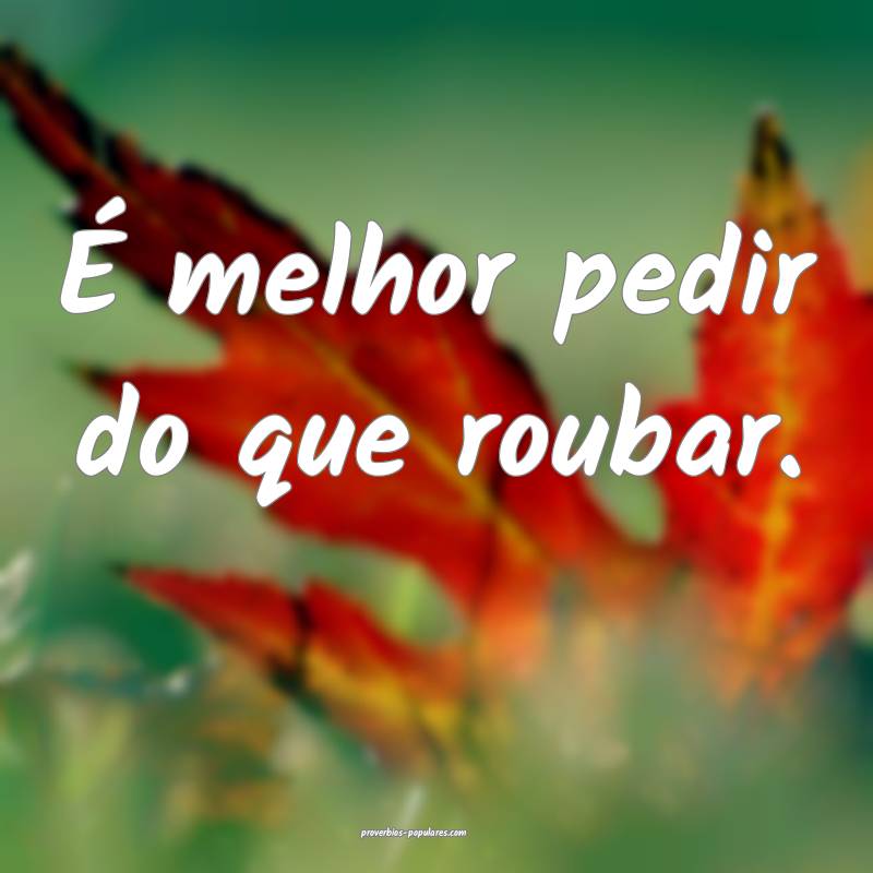 É melhor pedir do que roubar.
...