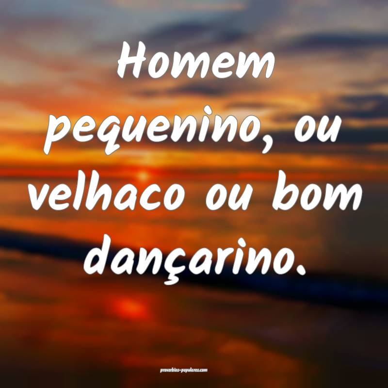 Homem pequenino, ou velhaco ou bom dançarino. 
...