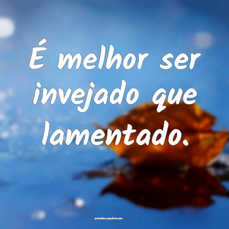 É melhor ser invejado que lamentado.
 ...