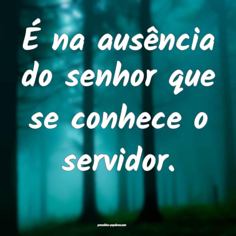 É na ausência do senhor que se conhece o servidor.
...