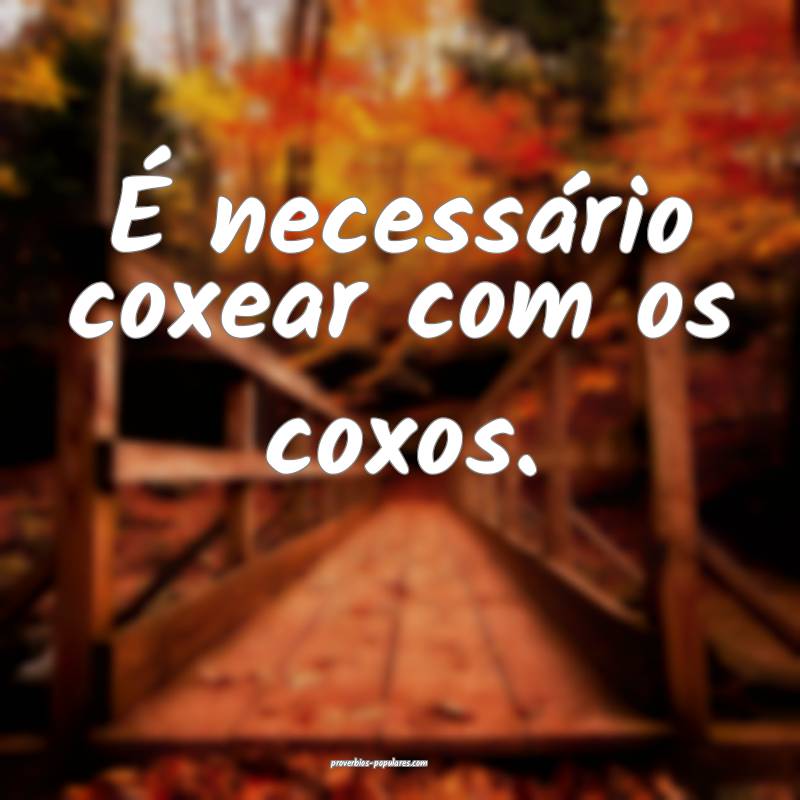 É necessário coxear com os coxos.
 ...