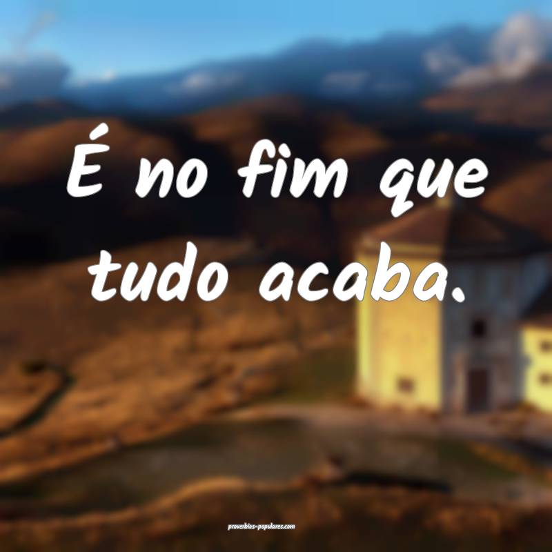 É no fim que tudo acaba.
...