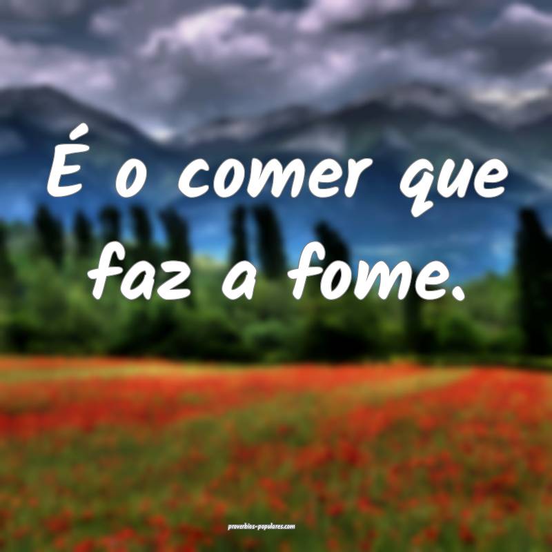 É o comer que faz a fome.
...